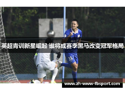 英超青训新星崛起 谁将成赛季黑马改变冠军格局 英超青训新星崛起 谁将成赛季黑马改变冠军格局