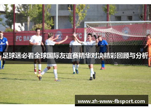 足球迷必看全球国际友谊赛精华对决精彩回顾与分析 足球迷必看全球国际友谊赛精华对决精彩回顾与分析
