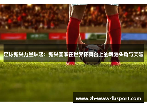足球新兴力量崛起：新兴国家在世界杯舞台上的崭露头角与突破