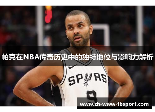 帕克在NBA传奇历史中的独特地位与影响力解析 帕克在NBA传奇历史中的独特地位与影响力解析