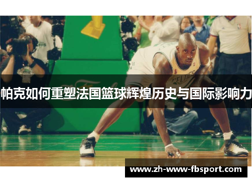 帕克如何重塑法国篮球辉煌历史与国际影响力 帕克如何重塑法国篮球辉煌历史与国际影响力