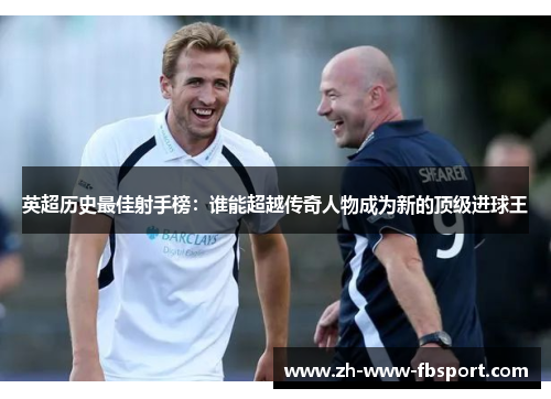 英超历史最佳射手榜：谁能超越传奇人物成为新的顶级进球王
