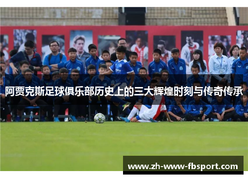 阿贾克斯足球俱乐部历史上的三大辉煌时刻与传奇传承 阿贾克斯足球俱乐部历史上的三大辉煌时刻与传奇传承